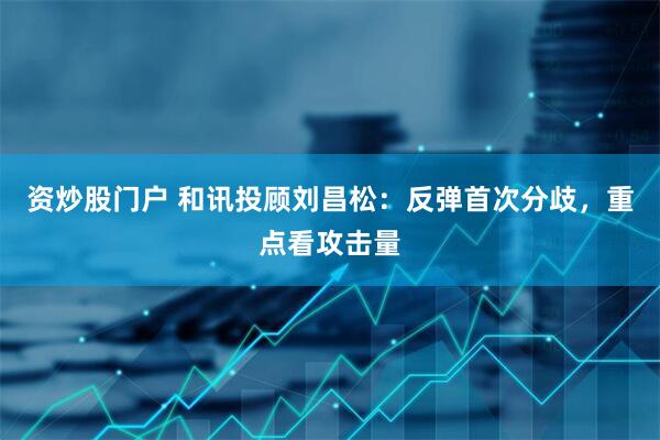 资炒股门户 和讯投顾刘昌松：反弹首次分歧，重点看攻击量