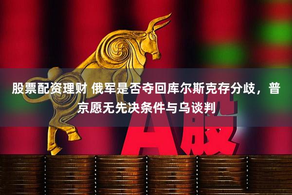 股票配资理财 俄军是否夺回库尔斯克存分歧，普京愿无先决条件与乌谈判
