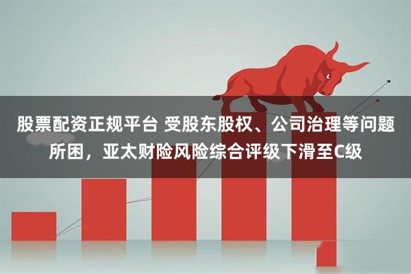 股票配资正规平台 受股东股权、公司治理等问题所困，亚太财险风险综合评级下滑至C级