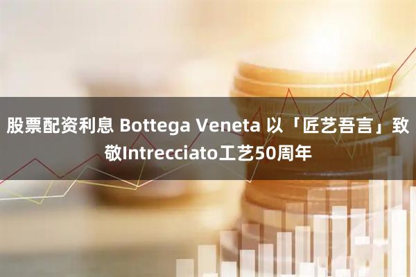股票配资利息 Bottega Veneta 以「匠艺吾言」致敬Intrecciato工艺50周年