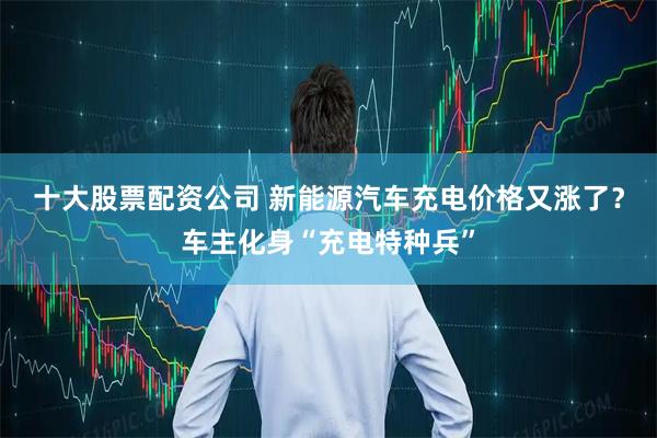 十大股票配资公司 新能源汽车充电价格又涨了？车主化身“充电特种兵”