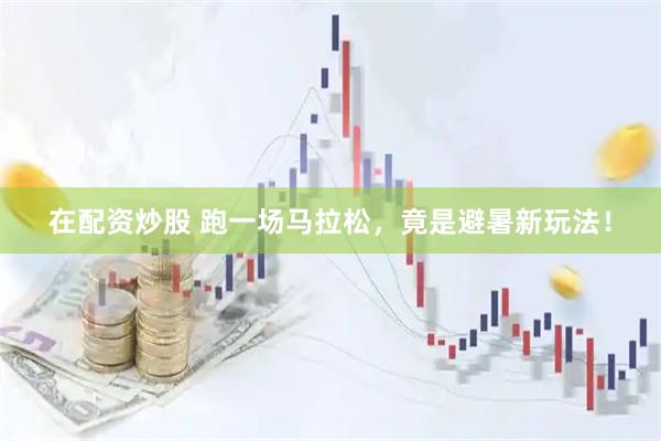 在配资炒股 跑一场马拉松，竟是避暑新玩法！