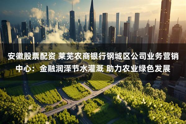 安徽股票配资 莱芜农商银行钢城区公司业务营销中心：金融润泽节水灌溉 助力农业绿色发展