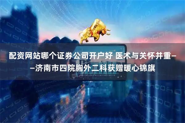 配资网站哪个证券公司开户好 医术与关怀并重——济南市四院胸外二科获赠暖心锦旗