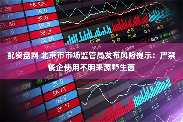 配资盘网 北京市市场监管局发布风险提示：严禁餐企使用不明来源野生菌