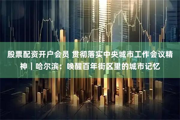 股票配资开户会员 贯彻落实中央城市工作会议精神｜哈尔滨：唤醒百年街区里的城市记忆