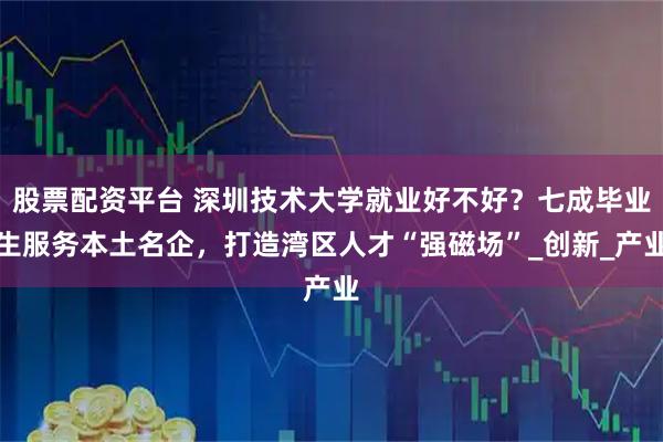 股票配资平台 深圳技术大学就业好不好？七成毕业生服务本土名企，打造湾区人才“强磁场”_创新_产业