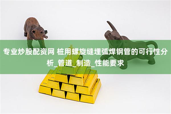 专业炒股配资网 桩用螺旋缝埋弧焊钢管的可行性分析_管道_制造_性能要求