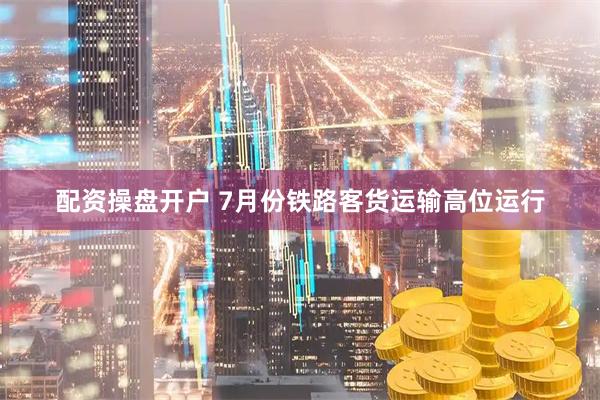 配资操盘开户 7月份铁路客货运输高位运行