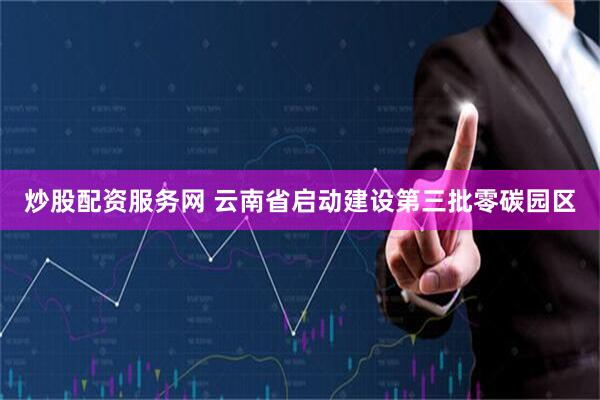 炒股配资服务网 云南省启动建设第三批零碳园区