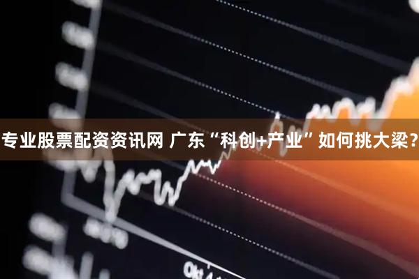 专业股票配资资讯网 广东“科创+产业”如何挑大梁？