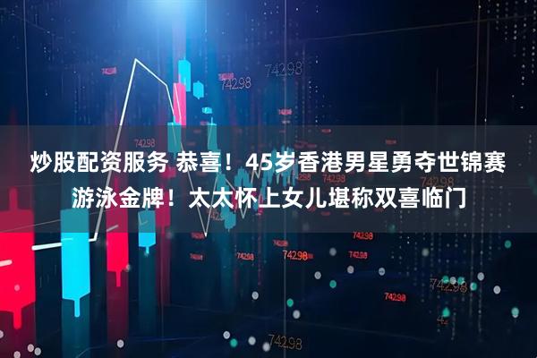 炒股配资服务 恭喜！45岁香港男星勇夺世锦赛游泳金牌！太太怀上女儿堪称双喜临门