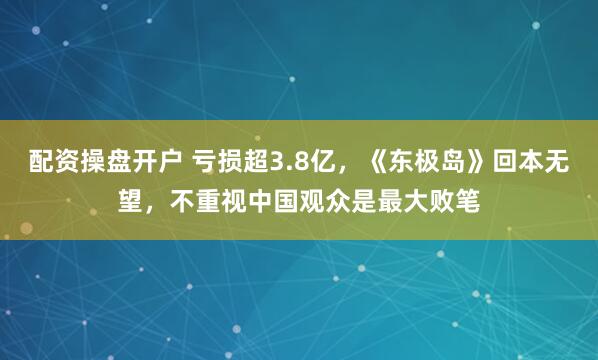 配资操盘开户 亏损超3.8亿，《东极岛》回本无望，不重视中国观众是最大败笔
