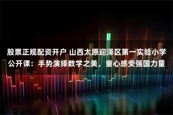 股票正规配资开户 山西太原迎泽区第一实验小学公开课:手势演绎数学之美,童心感受强国力量