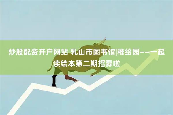 炒股配资开户网站 乳山市图书馆|稚绘园——一起读绘本第二期招募啦