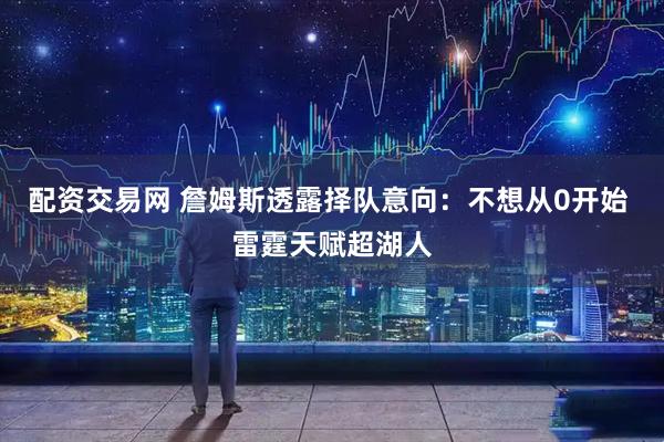 配资交易网 詹姆斯透露择队意向：不想从0开始 雷霆天赋超湖人