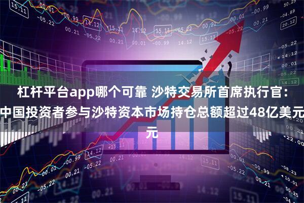 杠杆平台app哪个可靠 沙特交易所首席执行官：中国投资者参与沙特资本市场持仓总额超过48亿美元